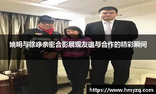 姚明与徐峥亲密合影展现友谊与合作的精彩瞬间
