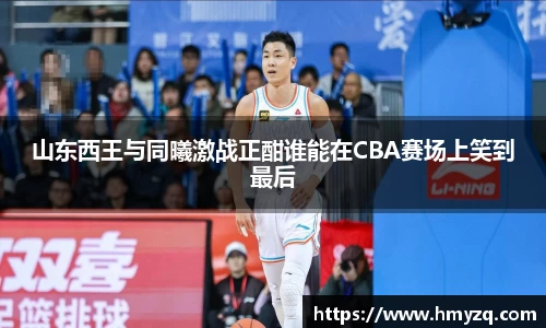 山东西王与同曦激战正酣谁能在CBA赛场上笑到最后