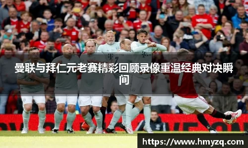 曼联与拜仁元老赛精彩回顾录像重温经典对决瞬间