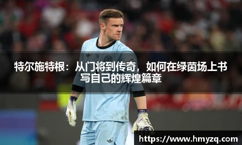 特尔施特根：从门将到传奇，如何在绿茵场上书写自己的辉煌篇章